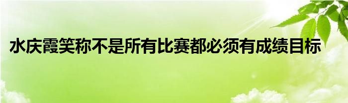 水庆霞笑称不是所有比赛都必须有成绩目标