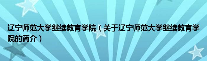 辽宁师范大学继续教育学院（关于辽宁师范大学继续教育学院的简介）