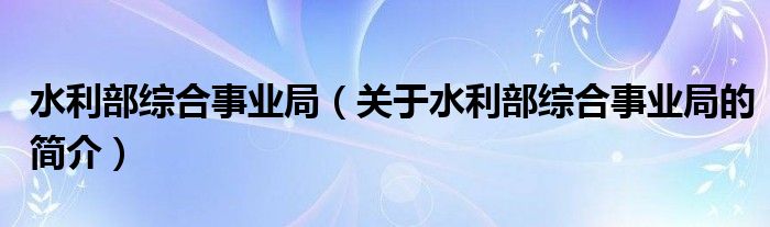 水利部综合事业局（关于水利部综合事业局的简介）