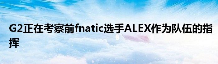 G2正在考察前fnatic选手ALEX作为队伍的指挥