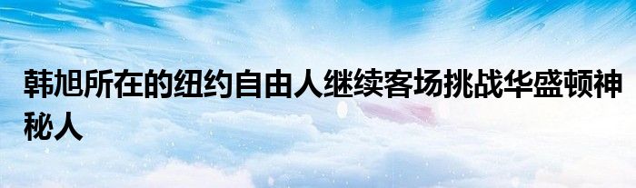 韩旭所在的纽约自由人继续客场挑战华盛顿神秘人