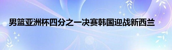 男篮亚洲杯四分之一决赛韩国迎战新西兰