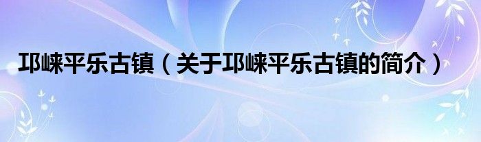 邛崃平乐古镇（关于邛崃平乐古镇的简介）