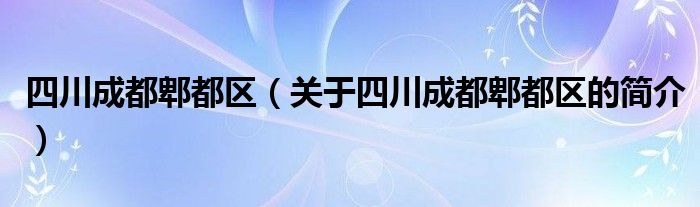 四川成都郫都区（关于四川成都郫都区的简介）