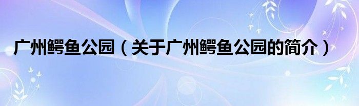 广州鳄鱼公园（关于广州鳄鱼公园的简介）