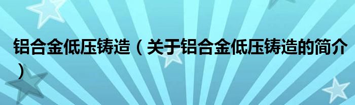 铝合金低压铸造（关于铝合金低压铸造的简介）