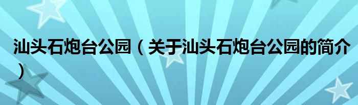 汕头石炮台公园（关于汕头石炮台公园的简介）