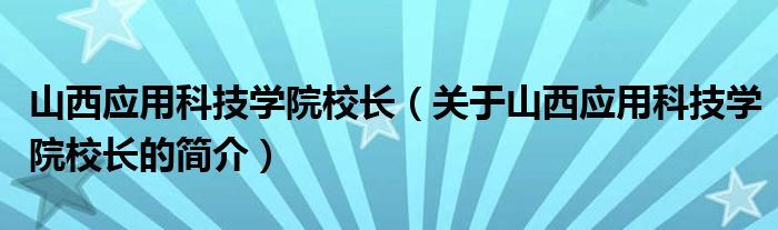 山西应用科技学院校长（关于山西应用科技学院校长的简介）