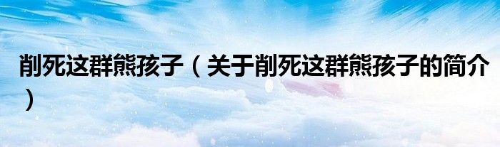 削死这群熊孩子（关于削死这群熊孩子的简介）