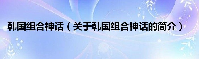 韩国组合神话（关于韩国组合神话的简介）