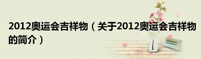 2012奥运会吉祥物（关于2012奥运会吉祥物的简介）