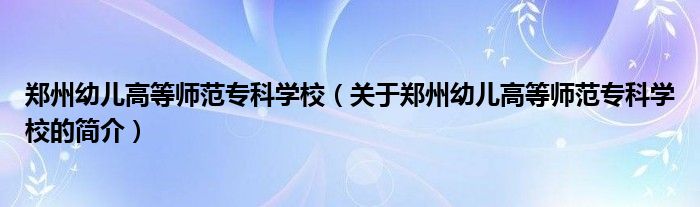 郑州幼儿高等师范专科学校（关于郑州幼儿高等师范专科学校的简介）