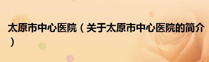 太原市中心医院（关于太原市中心医院的简介）