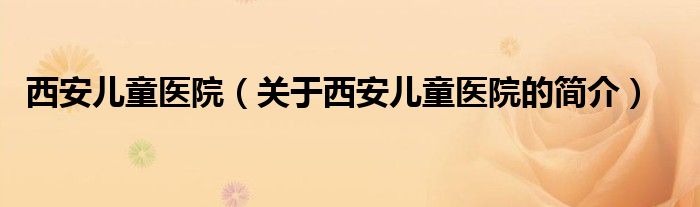 西安儿童医院（关于西安儿童医院的简介）