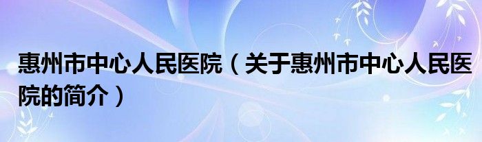 惠州市中心人民医院（关于惠州市中心人民医院的简介）