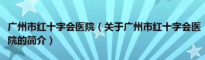 广州市红十字会医院（关于广州市红十字会医院的简介）