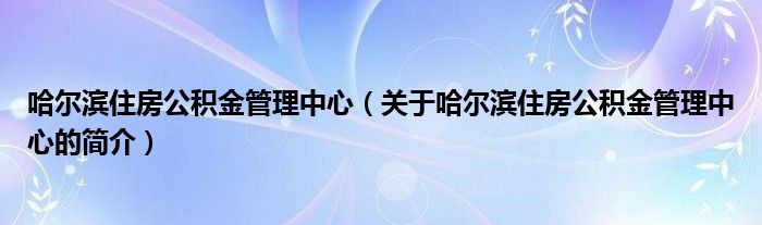 哈尔滨住房公积金管理中心（关于哈尔滨住房公积金管理中心的简介）