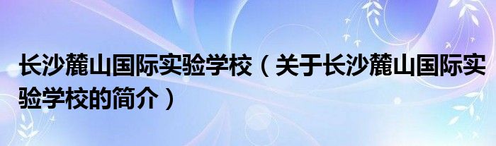 长沙麓山国际实验学校（关于长沙麓山国际实验学校的简介）