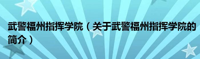 武警福州指挥学院（关于武警福州指挥学院的简介）