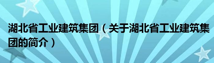 湖北省工业建筑集团（关于湖北省工业建筑集团的简介）