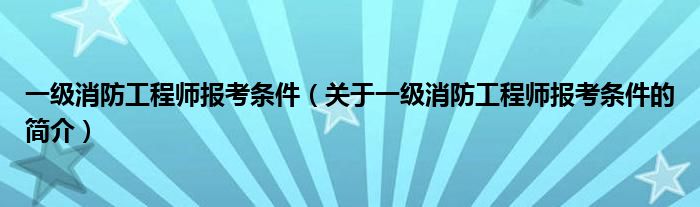 一级消防工程师报考条件（关于一级消防工程师报考条件的简介）