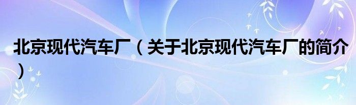 北京现代汽车厂（关于北京现代汽车厂的简介）