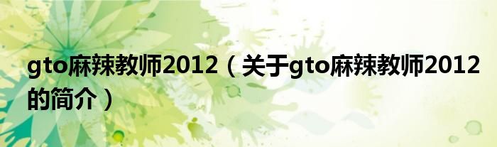 gto麻辣教师2012（关于gto麻辣教师2012的简介）