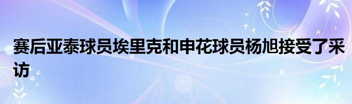 赛后亚泰球员埃里克和申花球员杨旭接受了采访