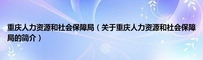 重庆人力资源和社会保障局（关于重庆人力资源和社会保障局的简介）