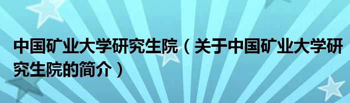 中国矿业大学研究生院（关于中国矿业大学研究生院的简介）