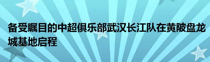 备受瞩目的中超俱乐部武汉长江队在黄陂盘龙城基地启程