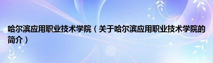 哈尔滨应用职业技术学院（关于哈尔滨应用职业技术学院的简介）