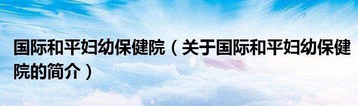 国际和平妇幼保健院（关于国际和平妇幼保健院的简介）