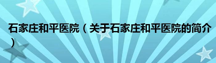 石家庄和平医院（关于石家庄和平医院的简介）