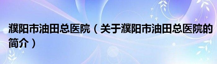 濮阳市油田总医院（关于濮阳市油田总医院的简介）