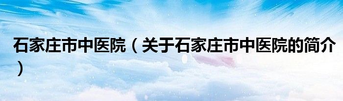 石家庄市中医院（关于石家庄市中医院的简介）