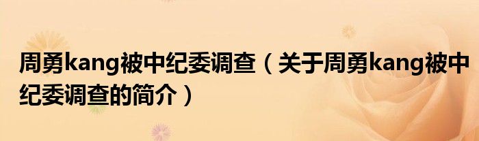 周勇kang被中纪委调查（关于周勇kang被中纪委调查的简介）