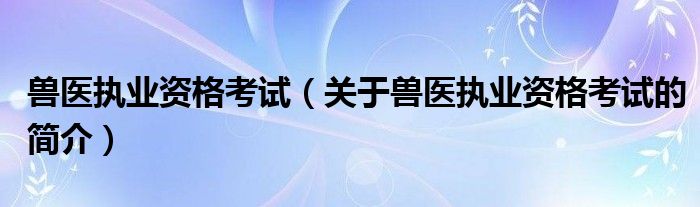 兽医执业资格考试（关于兽医执业资格考试的简介）