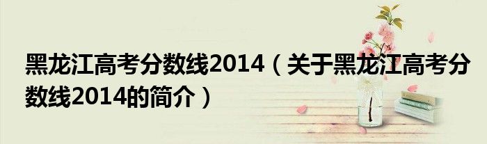 黑龙江高考分数线2014（关于黑龙江高考分数线2014的简介）