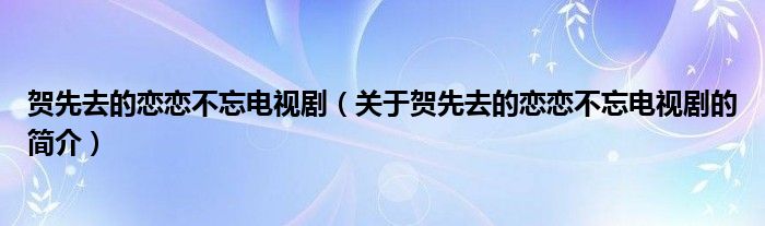 贺先去的恋恋不忘电视剧（关于贺先去的恋恋不忘电视剧的简介）