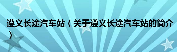 遵义长途汽车站（关于遵义长途汽车站的简介）