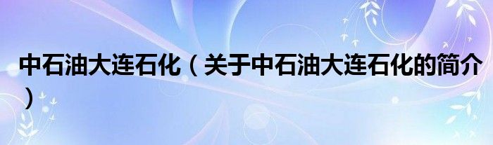 中石油大连石化（关于中石油大连石化的简介）