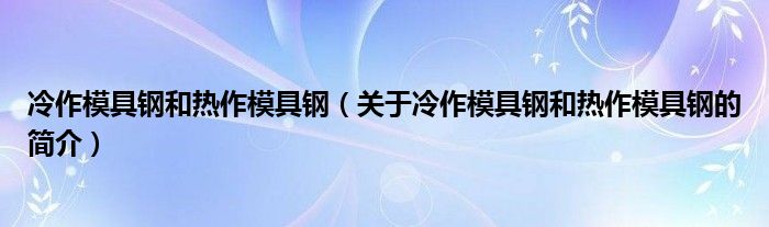 冷作模具钢和热作模具钢（关于冷作模具钢和热作模具钢的简介）