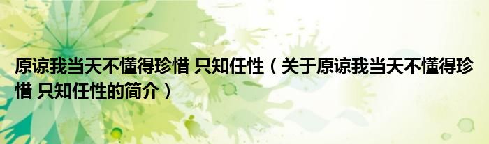 原谅我当天不懂得珍惜 只知任性（关于原谅我当天不懂得珍惜 只知任性的简介）