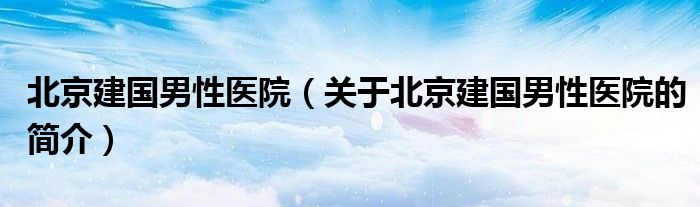 北京建国男性医院（关于北京建国男性医院的简介）