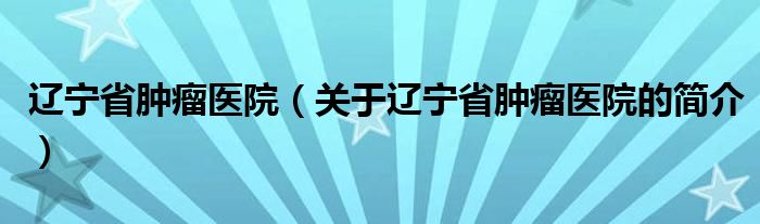 辽宁省肿瘤医院（关于辽宁省肿瘤医院的简介）