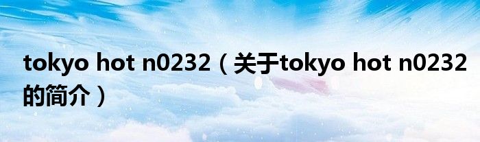 tokyo hot n0232（关于tokyo hot n0232的简介）