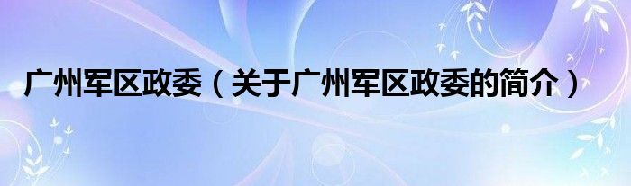 广州军区政委（关于广州军区政委的简介）