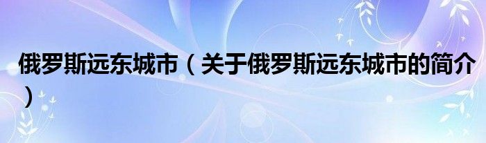 俄罗斯远东城市（关于俄罗斯远东城市的简介）