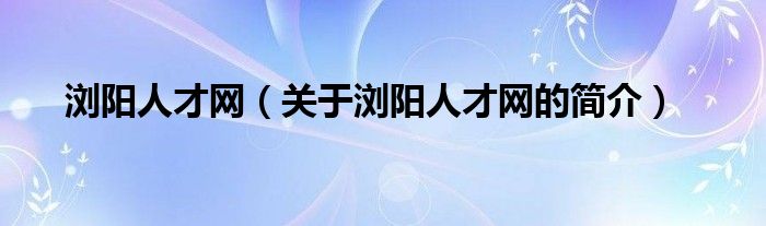 浏阳人才网（关于浏阳人才网的简介）